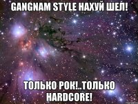 gangnam style нахуй шел! только рок!..только hardcore!