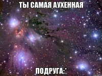 ты самая аухенная подруга:*