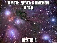 иметь друга с именем влад круто!!!