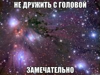 не дружить с головой замечательно