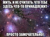 жить, и не считать, что тебе здесь что-то принадлежит просто замечательно!