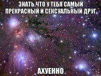 знать что у тебя самый прекрасный и сексуальный друг ахуенно