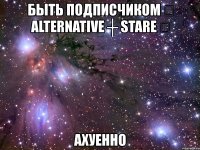 быть подписчиком ☆ alternative ┼ stare ☆ ахуенно