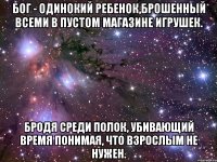 бог - одинокий ребенок,брошенный всеми в пустом магазине игрушек. бродя среди полок, убивающий время понимая, что взрослым не нужен.