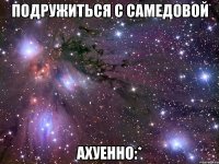 подружиться с самедовой ахуенно:*