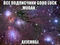 все подписчики good luck ,mudak :* ахуенны