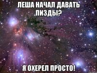 леша начал давать пизды? я охерел просто!