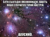 бути сьогодні іменинницею, навіть якшо спочатку тупий настрій ахуєнно