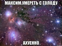 максим,умереть с голоду ахуенно