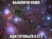 выключи комп иди готовься к егэ