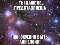 ты даже не представляешь как охуенно быть анжелой!!!