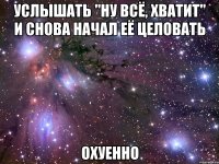 услышать "ну всё, хватит" и снова начал её целовать охуенно