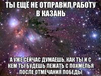 ты ещё не отправил работу в казань а уже сейчас думаешь, как ты и с кем ты будешь лежать с похмелья после отмечания победы