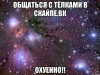 общаться с тёлками в скайпе,вк охуенно!!