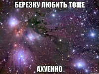 березку любить тоже ахуенно