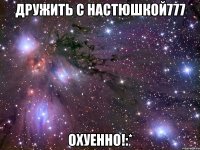 дружить с настюшкой777 охуенно!:*