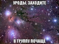 уроды, заходите в группу почаще