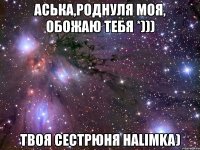 аська,роднуля моя, обожаю тебя *))) твоя сестрюня halimka)