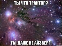 ты что трактор? ты даже не айзберг!