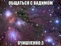 общаться с вадимом очишуенно:3