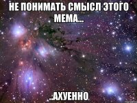 не понимать смысл этого мема... ..ахуенно