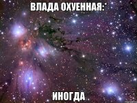 влада охуенная:* иногда