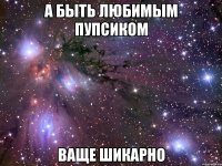 а быть любимым пупсиком ваще шикарно