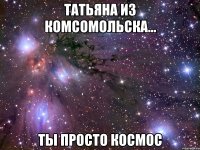 татьяна из комсомольска... ты просто космос