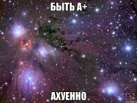 быть а+ ахуенно