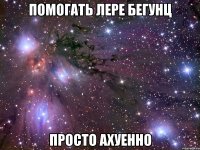 помогать лере бегунц просто ахуенно