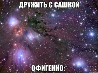 дружить с сашкой офигенно:*