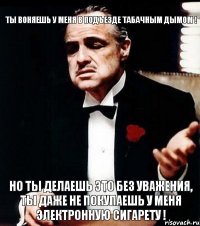 Ты воняешь у меня в подъезде табачным дымом ! Но ты делаешь это без уважения, ты даже не покупаешь у меня ЭЛЕКТРОННУЮ СИГАРЕТУ !