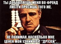 ты добавляешь меня во френд лист и просишь того же. не понимая, насколько мне ценен мой узкий круг "друзей".