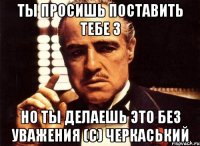 ты просишь поставить тебе 3 но ты делаешь это без уважения (с) черкаський