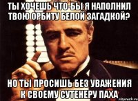 ты хочешь что-бы я наполнил твою орбиту белой загадкой? но ты просишь без уважения к своему сутенеру паха