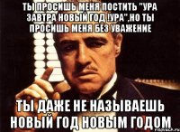 ты просишь меня постить ''ура завтра новый год !ура'',но ты просишь меня без уважение ты даже не называешь новый год новым годом