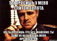 ты просишь у меня слиток золота но ты просишь это без уважения, ты даже не называешь меня президентом