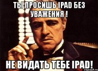 ты просишь ipad без уважения ! не видать тебе ipad!