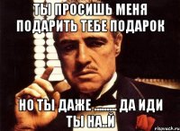 ты просишь меня подарить тебе подарок но ты даже ......... да иди ты на..й