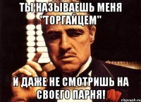 ты называешь меня "торгайцем" и даже не смотришь на своего парня!