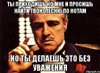 ты приходишь ко мне и просишь найти твою песню по нотам но ты делаешь это без уважения