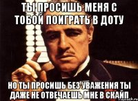 ты просишь меня с тобой поиграть в доту но ты просишь без уважения ты даже не отвечаешь мне в скайп