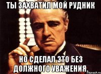 ты захватил мой рудник но сделал это без должного уважения.