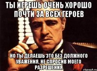 ты игрешь очень хорошо почти за всех героев но ты делаешь это без должного уважения, не спросив моего разрешения