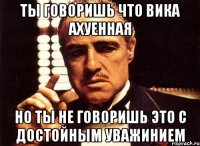 ты говоришь что вика ахуенная но ты не говоришь это с достойным уважинием