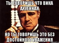 ты говоришь что вика ахуенная но ты говоришь это без достойного уважения