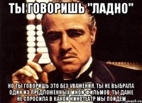 ты говоришь "ладно" но ты говоришь это без уважения, ты не выбрала один из предложенных мной фильмов, ты даже не спросила в какой кинотеатр мы пойдем