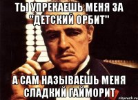 ты упрекаешь меня за "детский орбит" а сам называешь меня сладкий гайморит