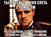 ты просишь меня спеть с томасом но ты делаешь это без уважения, ты даже не знаешь моего имени