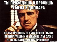 ты приходишь и просишь у меня 3 доллара но ты просишь без уважения , ты не предлагаешь мне дружбу , ты даже не называешь меня "крестным"